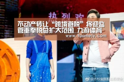 不动产转让“跨境避税”将迎监管重拳税总扩大范围_九游体育(图2) 九游体育